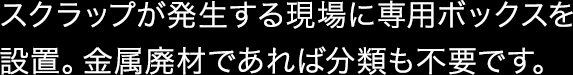 スクラップが発生する現場に専用ボックスを設置。金属廃材であれば分類も不要です。