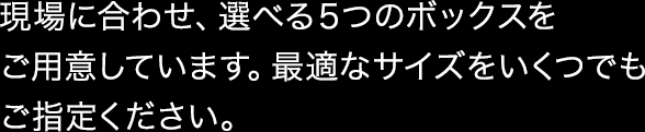 現場に合わせ、選べる5つのボックスをご用意しています。最適なサイズをいくつでもご指定ください。