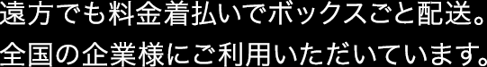 遠方でも料金着払いでボックスごと配送。全国の企業様にご利用いただいています。