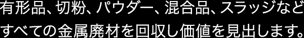 有形品、切粉、パウダー、混合品、スラッジなどすべての金属廃材を回収し価値を見出します。