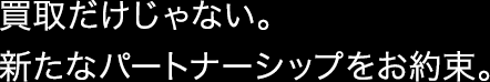 買取だけじゃない。新たなパートナーシップをお約束。