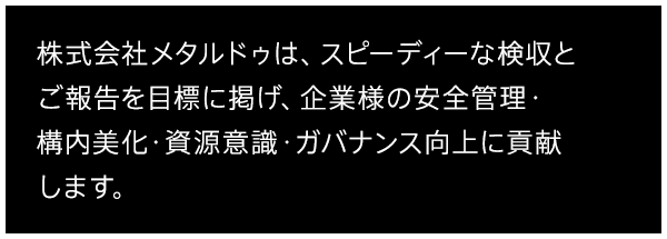 株式会社メタルドゥは、スピーディーな検収とご報告を目標に掲げ、企業様の安全管理・構内美化・資源意識・ガバナンス向上に貢献します。