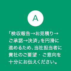 A8 「検収報告→お見積り→ご承認→決済」を円滑に進めるため、当社担当者に貴社のご要望・ご意向を十分にお伝えください。