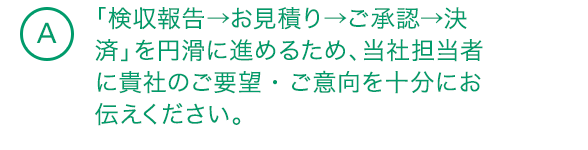 A8 「検収報告→お見積り→ご承認→決済」を円滑に進めるため、当社担当者に貴社のご要望・ご意向を十分にお伝えください。