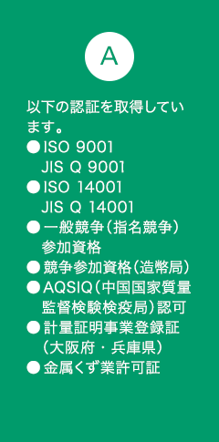 A9 以下の認証を取得しています。●ISO 9001:2008 JIS Q 9001:2008●ISO 14001:2004 JIS Q 14001:2004●一般競争（指名競争）　参加資格●競争参加資格（造幣局）●AQSIQ（中国国家質量監督検験検疫局）認可●計量証明事業登録証（大阪府・兵庫県）●金属くず業許可証