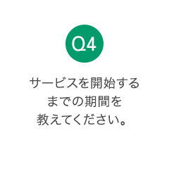 Q4 サービスを開始するまでの期間を教えてください。