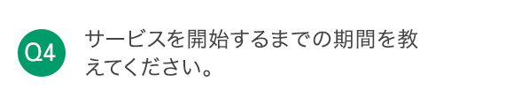 Q4 サービスを開始するまでの期間を教えてください。