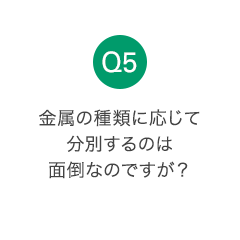 Q5 金属の種類に応じて分別するのは面倒なのですが？