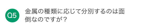 Q5 金属の種類に応じて分別するのは面倒なのですが？