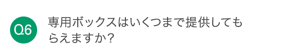 Q6 専用ボックスはいくつまで提供してもらえますか？