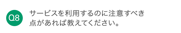 Q8 サービスを利用するのに注意すべき点があれば教えてください。