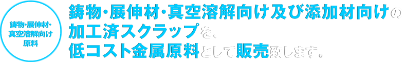 [鋳物・展伸材・真空溶解向け原料]鋳物・展伸材・真空溶解向け及び添加材向けの加工済スクラップを、低コスト金属原料として販売致します。